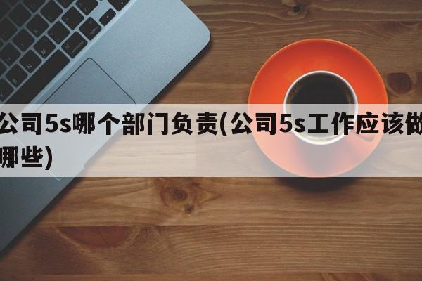 公司5s哪个部门负责(公司5s工作应该做哪些)